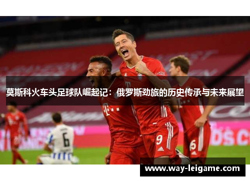 莫斯科火车头足球队崛起记：俄罗斯劲旅的历史传承与未来展望