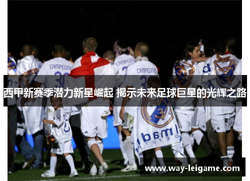 西甲新赛季潜力新星崛起 揭示未来足球巨星的光辉之路