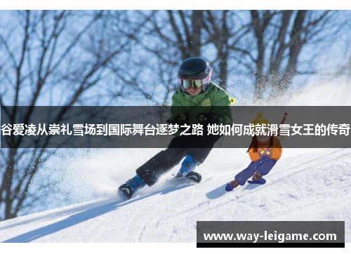 谷爱凌从崇礼雪场到国际舞台逐梦之路 她如何成就滑雪女王的传奇