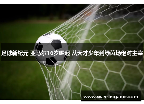 足球新纪元 亚马尔16岁崛起 从天才少年到绿茵场绝对主宰