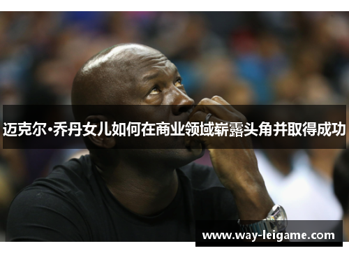 迈克尔·乔丹女儿如何在商业领域崭露头角并取得成功 迈克尔·乔丹女儿如何在商业领域崭露头角并取得成功