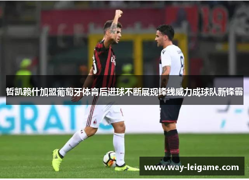 哲凯赖什加盟葡萄牙体育后进球不断展现锋线威力成球队新锋霸