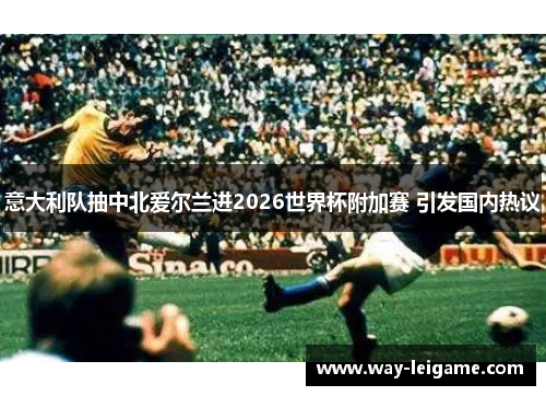 意大利队抽中北爱尔兰进2026世界杯附加赛 引发国内热议