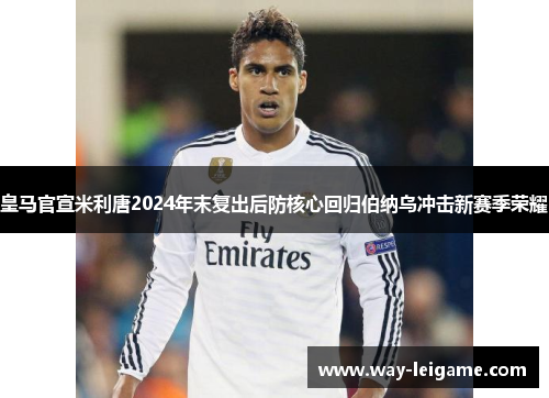 皇马官宣米利唐2024年末复出后防核心回归伯纳乌冲击新赛季荣耀